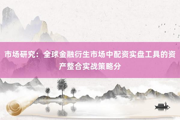 市场研究：全球金融衍生市场中配资实盘工具的资产整合实战策略分