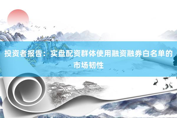 投资者报告：实盘配资群体使用融资融券白名单的市场韧性