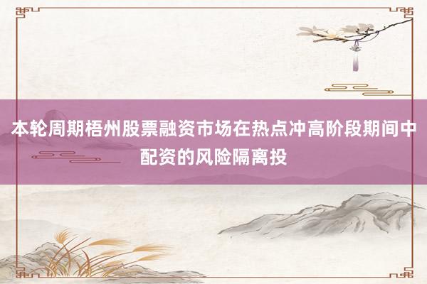 本轮周期梧州股票融资市场在热点冲高阶段期间中配资的风险隔离投