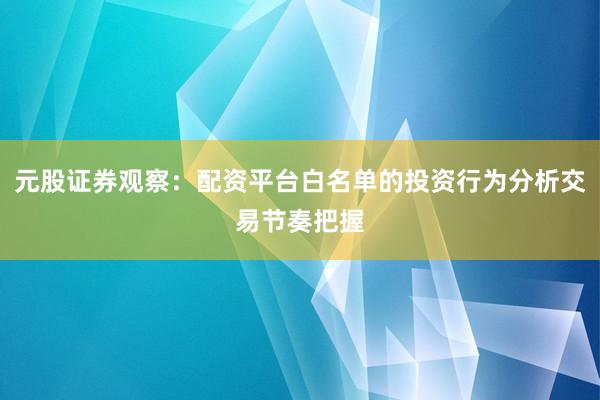 元股证券观察：配资平台白名单的投资行为分析交易节奏把握