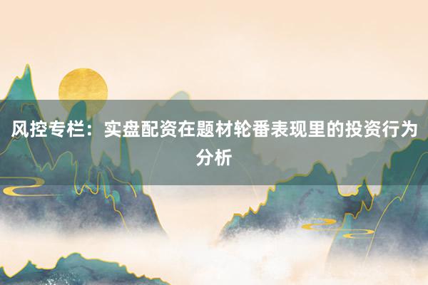 风控专栏：实盘配资在题材轮番表现里的投资行为分析