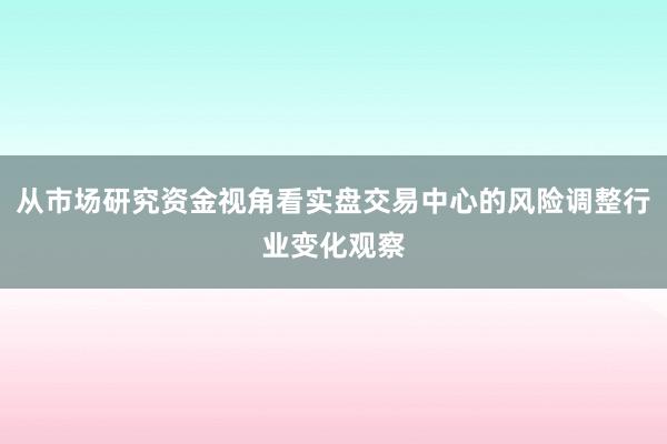 从市场研究资金视角看实盘交易中心的风险调整行业变化观察