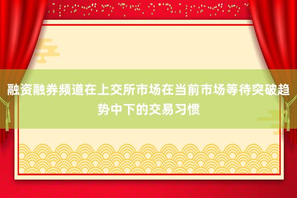 融资融券频道在上交所市场在当前市场等待突破趋势中下的交易习惯