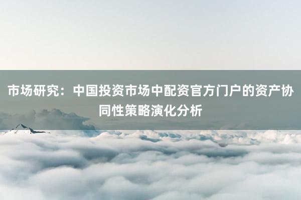市场研究：中国投资市场中配资官方门户的资产协同性策略演化分析