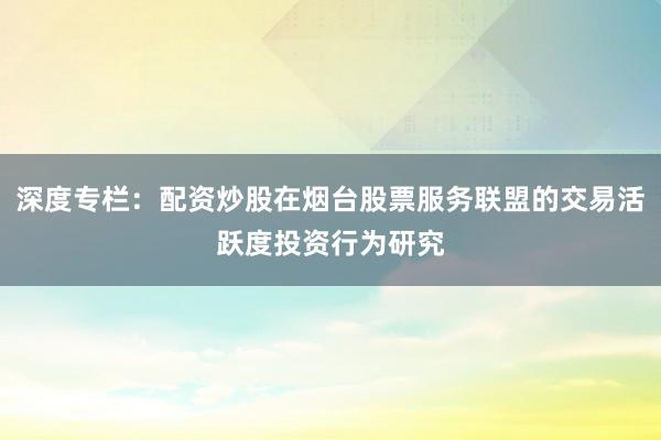 深度专栏:配资炒股在烟台股票服务联盟的交易活跃度投资行为研究