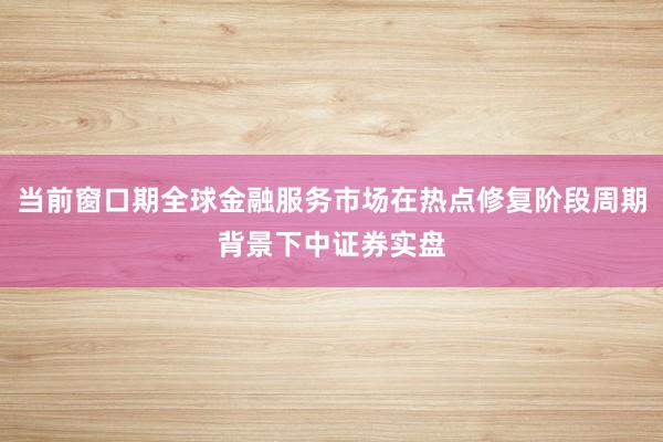 当前窗口期全球金融服务市场在热点修复阶段周期背景下中证券实盘