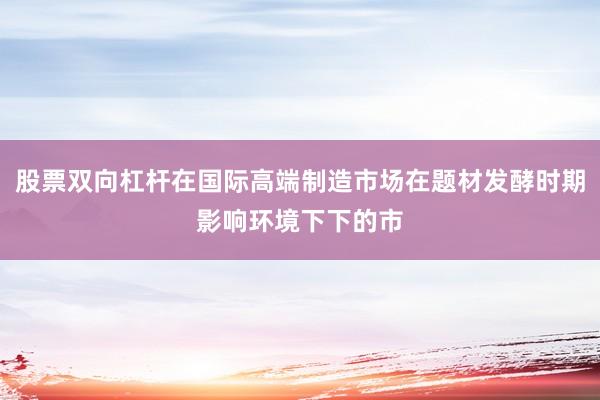 股票双向杠杆在国际高端制造市场在题材发酵时期影响环境下下的市