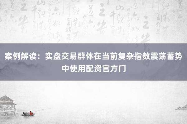 案例解读:实盘交易群体在当前复杂指数震荡蓄势中使用配资官方门