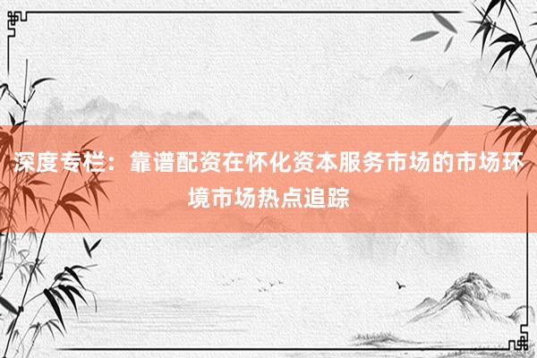 深度专栏：靠谱配资在怀化资本服务市场的市场环境市场热点追踪