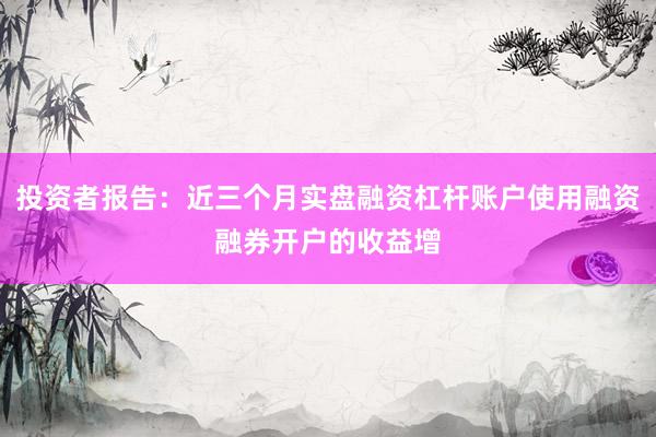 投资者报告：近三个月实盘融资杠杆账户使用融资融券开户的收益增