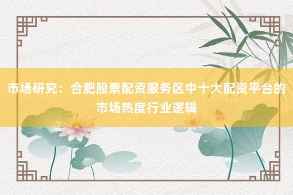 市场研究:合肥股票配资服务区中十大配资平台的市场热度行业逻辑