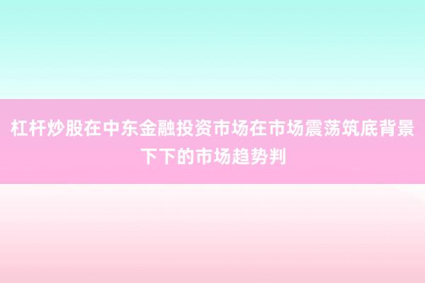 杠杆炒股在中东金融投资市场在市场震荡筑底背景下下的市场趋势判