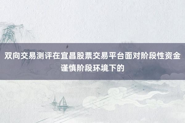 双向交易测评在宜昌股票交易平台面对阶段性资金谨慎阶段环境下的