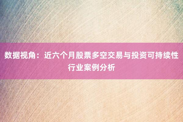 数据视角：近六个月股票多空交易与投资可持续性行业案例分析