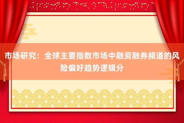 市场研究:全球主要指数市场中融资融券频道的风险偏好趋势逻辑分