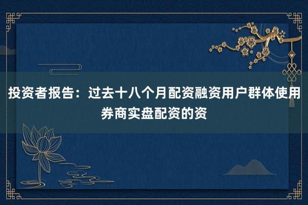 投资者报告：过去十八个月配资融资用户群体使用券商实盘配资的资
