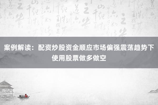 案例解读:配资炒股资金顺应市场偏强震荡趋势下使用股票做多做空