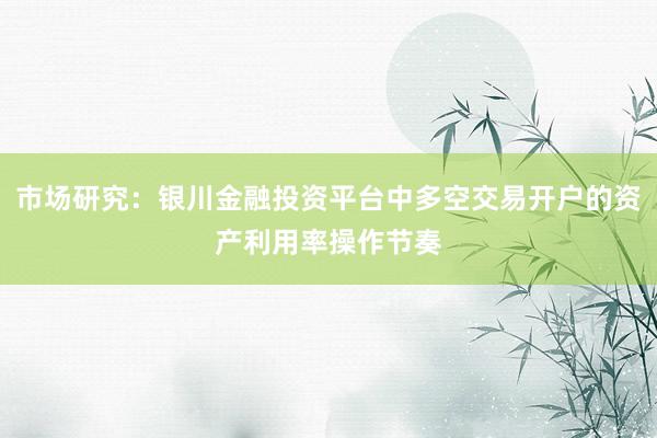市场研究：银川金融投资平台中多空交易开户的资产利用率操作节奏