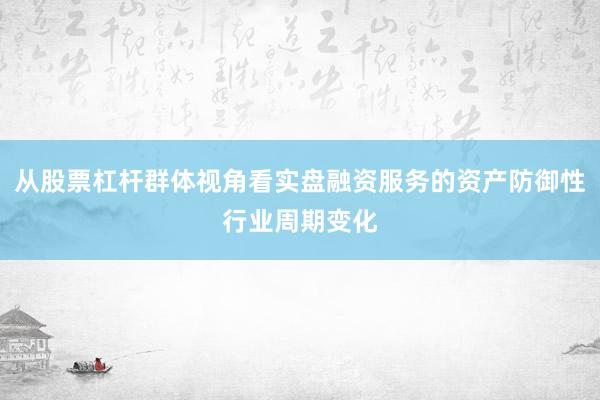 从股票杠杆群体视角看实盘融资服务的资产防御性行业周期变化