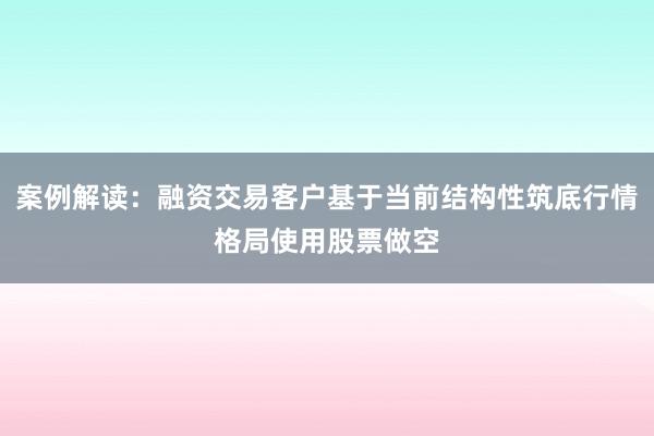 案例解读：融资交易客户基于当前结构性筑底行情格局使用股票做空