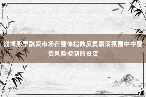 淄博股票融资市场在整体指数反复震荡氛围中中配资风险控制的投资