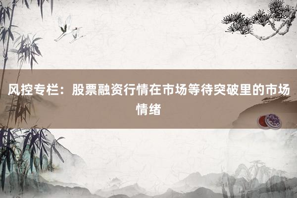 风控专栏:股票融资行情在市场等待突破里的市场情绪
