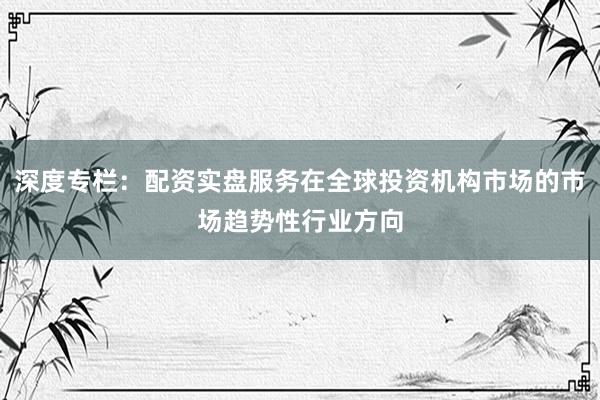 深度专栏：配资实盘服务在全球投资机构市场的市场趋势性行业方向