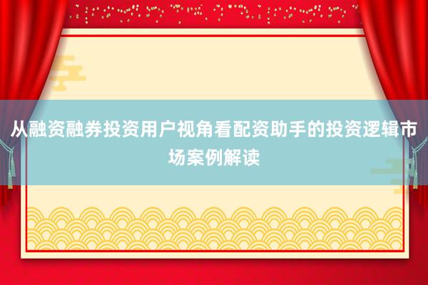 从融资融券投资用户视角看配资助手的投资逻辑市场案例解读