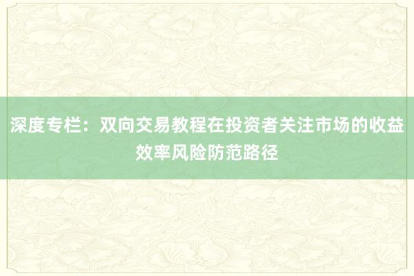 深度专栏:双向交易教程在投资者关注市场的收益效率风险防范路径