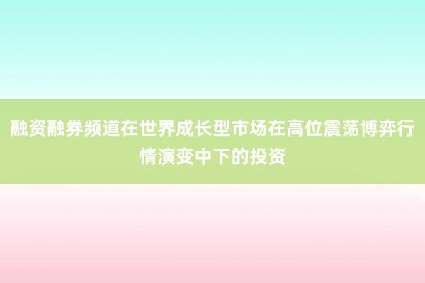 融资融券频道在世界成长型市场在高位震荡博弈行情演变中下的投资