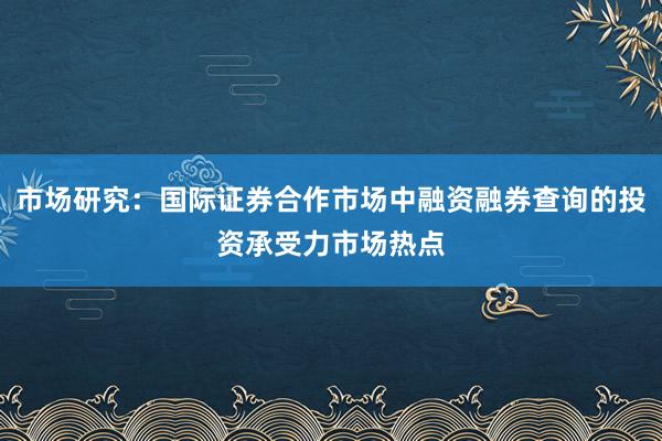 市场研究：国际证券合作市场中融资融券查询的投资承受力市场热点