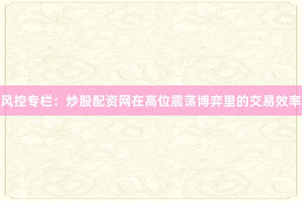 风控专栏：炒股配资网在高位震荡博弈里的交易效率