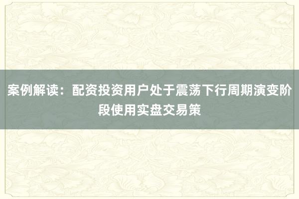 案例解读:配资投资用户处于震荡下行周期演变阶段使用实盘交易策