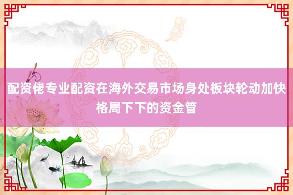 配资佬专业配资在海外交易市场身处板块轮动加快格局下下的资金管