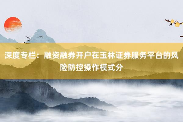 深度专栏：融资融券开户在玉林证券服务平台的风险防控操作模式分