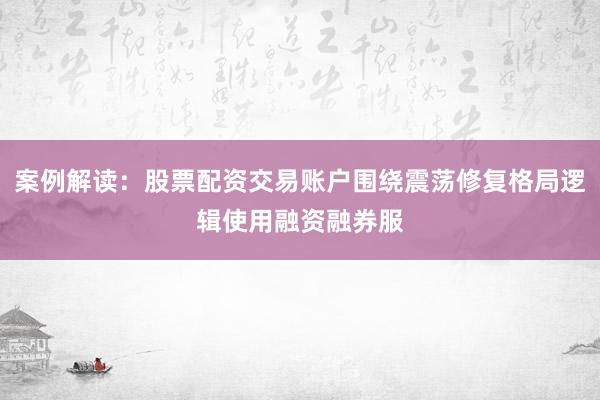 案例解读：股票配资交易账户围绕震荡修复格局逻辑使用融资融券服