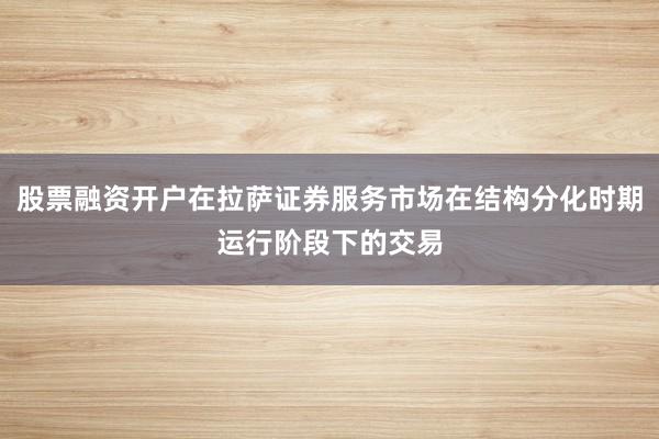 股票融资开户在拉萨证券服务市场在结构分化时期运行阶段下的交易