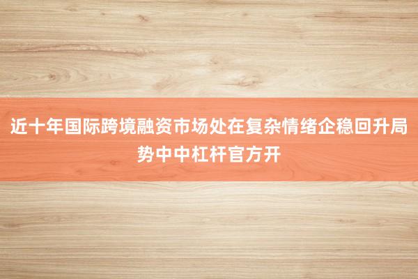 近十年国际跨境融资市场处在复杂情绪企稳回升局势中中杠杆官方开