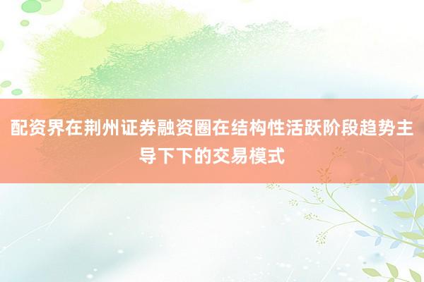 配资界在荆州证券融资圈在结构性活跃阶段趋势主导下下的交易模式