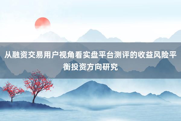 从融资交易用户视角看实盘平台测评的收益风险平衡投资方向研究