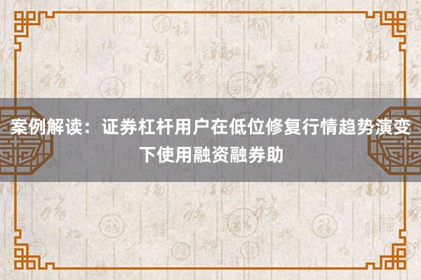 案例解读：证券杠杆用户在低位修复行情趋势演变下使用融资融券助