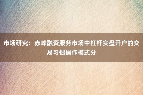 市场研究：赤峰融资服务市场中杠杆实盘开户的交易习惯操作模式分