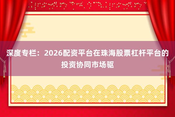 深度专栏：2026配资平台在珠海股票杠杆平台的投资协同市场驱