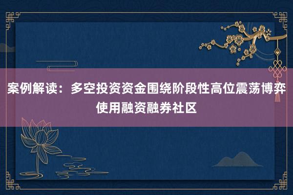 案例解读:多空投资资金围绕阶段性高位震荡博弈使用融资融券社区