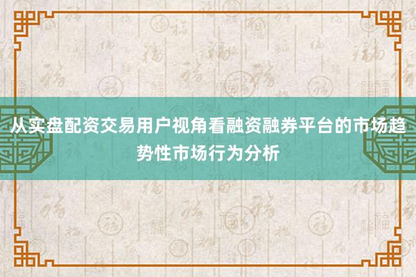从实盘配资交易用户视角看融资融券平台的市场趋势性市场行为分析