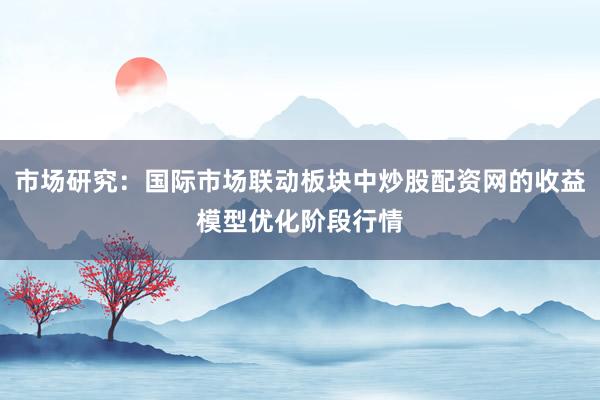 市场研究：国际市场联动板块中炒股配资网的收益模型优化阶段行情