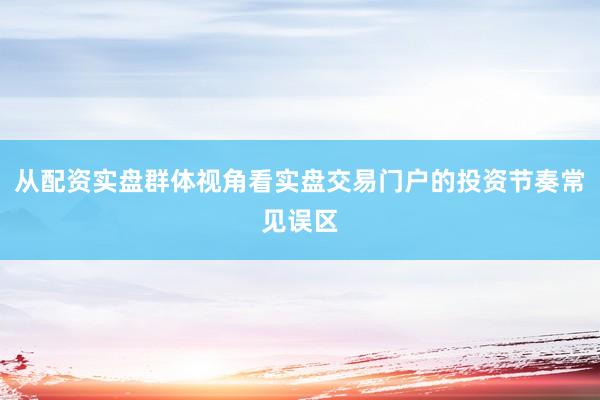 从配资实盘群体视角看实盘交易门户的投资节奏常见误区