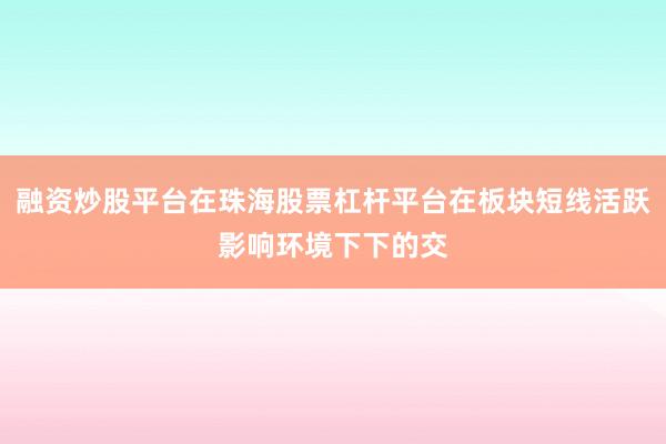 融资炒股平台在珠海股票杠杆平台在板块短线活跃影响环境下下的交