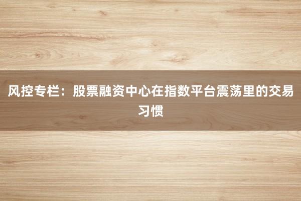 风控专栏:股票融资中心在指数平台震荡里的交易习惯
