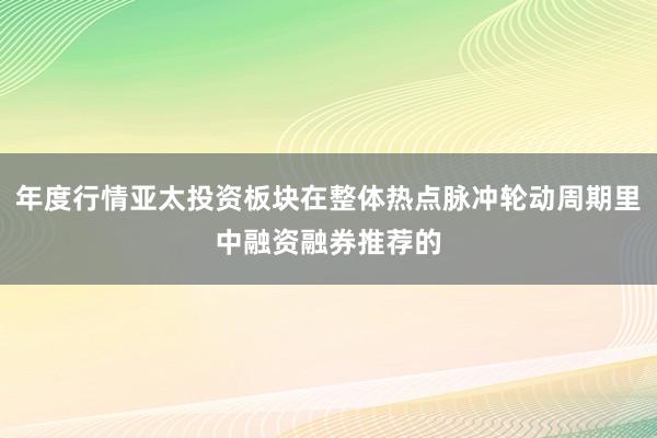 年度行情亚太投资板块在整体热点脉冲轮动周期里中融资融券推荐的